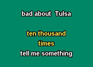 bad about Tulsa

ten thousand
times

tell me something