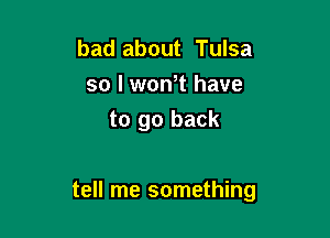 bad about Tulsa
so I wth have
to go back

tell me something