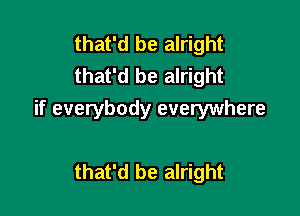 that'd be alright
that'd be alright

if everybody everywhere

that'd be alright