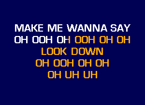 MAKE ME WANNA SAY
OH OOH OH OOH OH OH
LOOK DOWN
OH OOH OH OH
OH UH UH