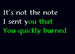 It's not the note
I sent you that

You quickly burned