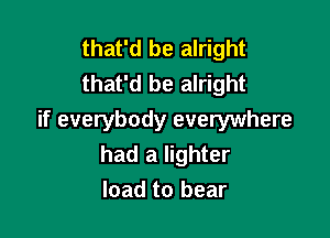that'd be alright
that'd be alright

if everybody everywhere
had a lighter
load to bear