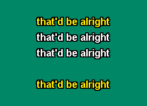 that'd be alright
that'd be alright
that'd be alright

that'd be alright