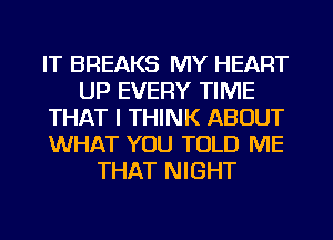 IT BREAKS MY HEART
UP EVERY TIME
THAT I THINK ABOUT
WHAT YOU TOLD ME
THAT NIGHT