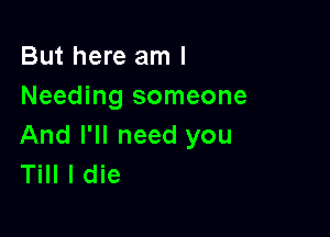 But here am I
Needing someone

And I'll need you
Till I die