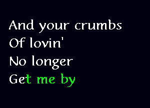 And your crumbs
OfloWn'

No longer
Get me by