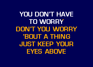 YOU DON'T HAVE
TO WOR RY
DON'T YOU WORRY
'BOUT A THING
JUST KEEP YOUR
EYES ABOVE

g