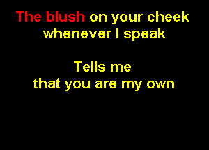 The blush on your cheek
whenever I speak

Tells me

that you are my own