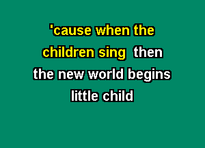 'cause when the
children sing then

the new world begins
little child