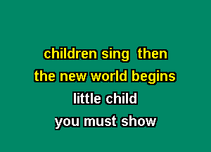 children sing then

the new world begins
little child
you must show