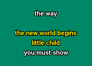 the way

the new world begins
little child
you must show