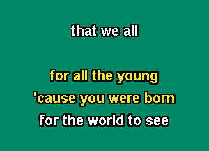 that we all

for all the young

'cause you were born
for the world to see