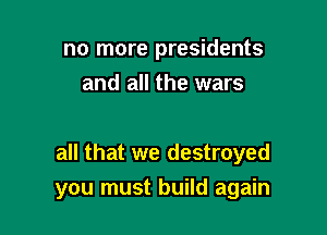 no more presidents
and all the wars

all that we destroyed

you must build again