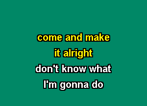 come and make
it alright
don't know what

I'm gonna do