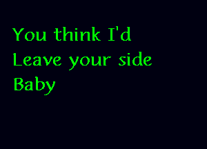 You think I'd
Leave your side

Ba by