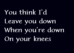 You think I'd
Leave you down

When you're down
On your knees