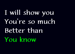 I will show you
You're so much

Better than
You know