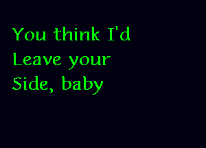 You think I'd
Leave your

Side, baby