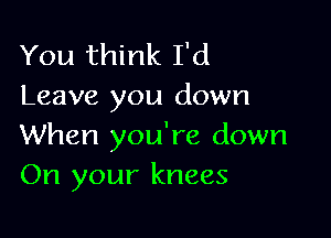 You think I'd
Leave you down

When you're down
On your knees