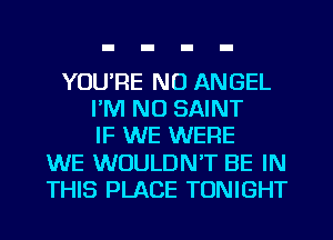YOU'RE NO ANGEL
I'M NO SAINT
IF WE WERE
WE WOULDN'T BE IN
THIS PLACE TONIGHT