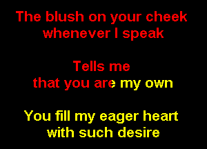 The blush on your cheek
whenever I speak

Tells me
that you are my own

You fill my eager heart
with such desire