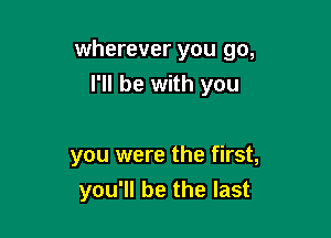 wherever you go,

I'll be with you

you were the first,
you'll be the last