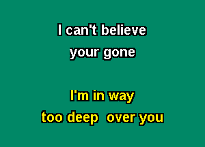 I can't believe
yourgone

I'm in way

too deep over you