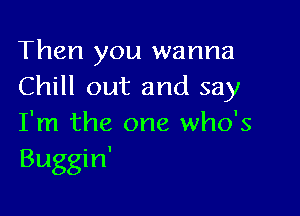 Then you wanna
Chill out and say

I'm the one who's
Buggin'