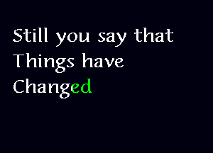 Still you say that
Things have

Changed