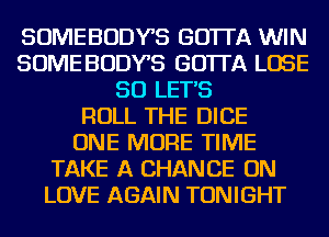 SOMEBODYB GOTTA WIN
SOME BODYB GOTTA LOSE
SO LETS
ROLL THE DICE
ONE MORE TIME
TAKE A CHANCE ON
LOVE AGAIN TONIGHT