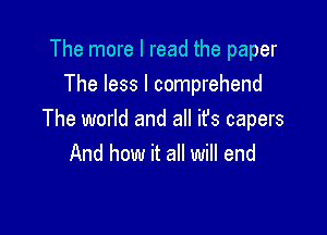 The more I read the paper
The less I comprehend

The world and all ifs capers
And how it all will end