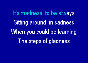 Ifs madness to be always
Sitting around in sadness

When you could be learning
The steps of gladness