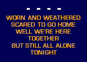 WORN AND WEATHERED
SCARED TO GO HOME
WELL WE'RE HERE
TOGETHER
BUT STILL ALL ALONE
TONIGHT