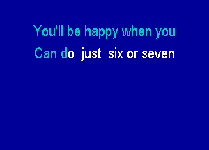 You'll be happy when you

Can do just six or seven