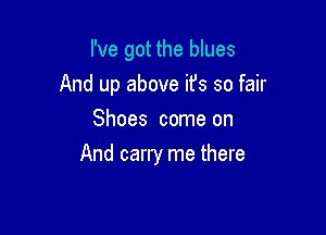 I've got the blues

And up above it's so fair

Shoes come on
And carry me there