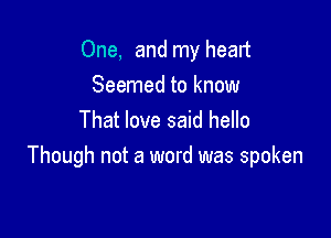 One, and my heart
Seemed to know

That love said hello
Though not a word was spoken