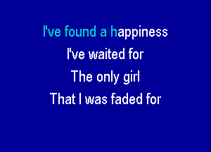 I've found a happiness

I've waited for
The only girl
That I was faded for