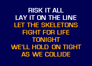 RISK IT ALL
LAY IT ON THE LINE
LET THE SKELETONS
FIGHT FOR LIFE
TONIGHT
WE'LL HOLD ON TIGHT
AS WE COLLIDE