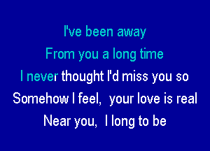 I've been away
From you a long time

I never thought I'd miss you so
Somehow I feel, your love is real
Nearyou, llong to be