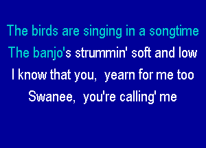 The birds are singing in a songtime

The banjo's strummin' soft and low

I know that you, yearn for me too
Swanee, you're calling' me