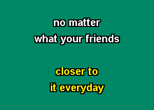 no matter

what your friends

closer to
it everyday