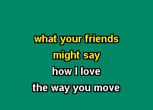 what your friends

might say
how I love
the way you move