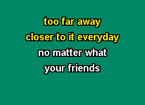 too far away

closer to it everyday

no matter what
your friends