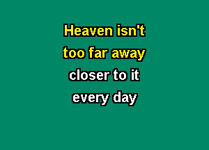Heaven isn't
too far away
closer to it

every day