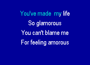 You've made my life

So glamorous
You can't blame me
For feeling amorous