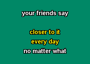 your friends say

closer to it
every day
no matter what