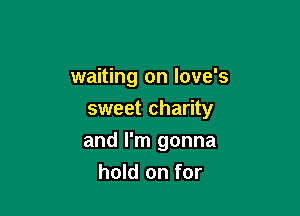 waiting on Iove's
sweet charity

and I'm gonna
hold on for