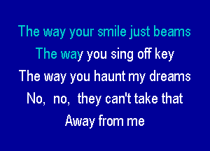 The way your smile just beams
The way you sing off key

The way you haunt my dreams
No, no, they can't take that

Away from me