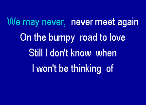 We may never, never meet again

On the bumpy road to love
Still I don'tknow when
lwon't be thinking of
