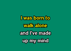 I was born to
walk alone
and I've made

up my mind